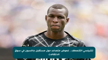 تشيلسي المُنعطف.. غموض متصاعد حول مستقبل جاكسون في سوق الانتقالات